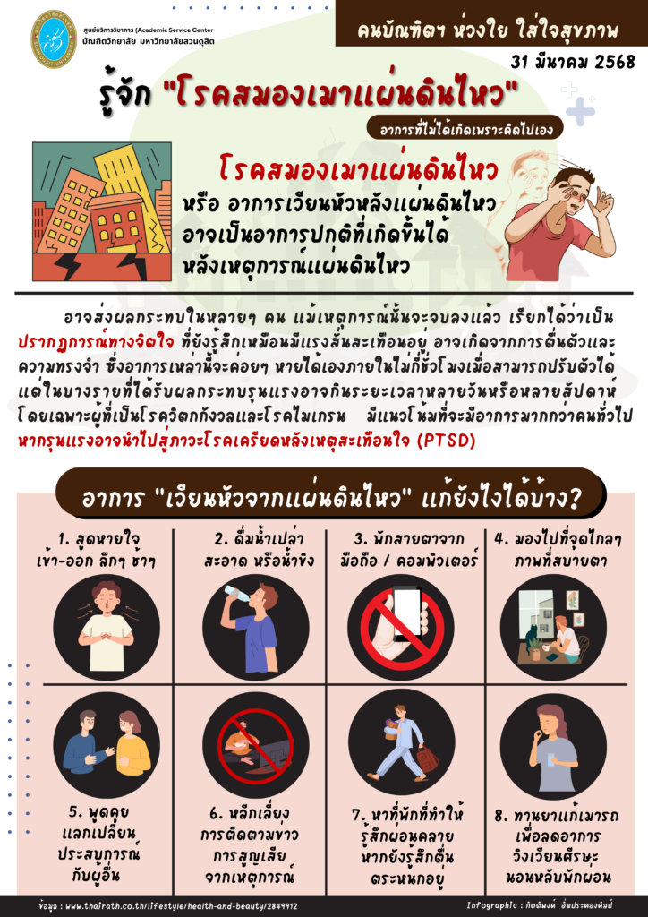 *รู้จัก “โรคสมองเมาแผ่นดินไหว”* (อาการที่ไม่ได้เกิดเพราะคิดไปเอง)  โรคสมองเมาแผ่นดินไหว อาการเวียนหัวหลังแผ่นดินไหว อาจเป็นอาการปกติที่เกิดขึ้นได้ หลังเหตุการณ์แผ่นดินไหว ซึ่งอาจส่งผลกระทบในหลายๆ คน แม้เหตุการณ์นั้นจะจบลงแล้ว *เรียกได้ว่าเป็น* *ปรากฏการณ์ทางจิตใจ ที่ยังรู้สึกเหมือนมีแรงสั่นสะเทือนอยู่* ในบางรายที่ได้รับผลกระทบรุนแรงอาจกินระยะเวลาหลายวันหรือหลายสัปดาห์ โดยเฉพาะผู้ที่เป็นโรควิตกกังวลและโรคไมเกรน มีแนวโน้มที่จะมีอาการมากกว่าคนทั่วไป หากรุนแรงอาจนำไปสู่ภาวะโรคเครียดหลังเหตุสะเทือนใจ (PTSD) บัณฑิตวิทยาลัย มหาวิทยาลัยสวนดุสิต