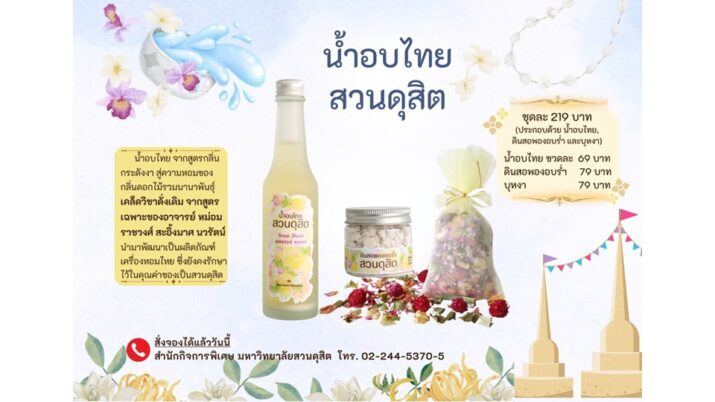 น้ำอบไทยสวนดุสิต น้ำอบไทย จากสูตรกลิ่นกระดังงา สู่ความหอมของกลิ่นดอกไม้รวมนานาพันธุ์ เคล็ดวิชาดั้งเดิมจากสูตรเฉพาะ ของอาจารย์ หม่อมราชวงศ์ สะอิ้งมาศ นวรัตน์ นำมาพัฒนาเป็นผลิตภัณฑ์เครื่องหอมไทย ซึ่งยังคงรักษาไว้ ในคุณค่าของความเป็นสวนดุสิต ชุดละ 219 บาท (ประกอบด้วย น้ำอบไทย , ดินสอพองอบร่ำ และบุหงา) น้ำอบไทย ขวดละ 69 บาท ดินสอพองอบร่ำ 79 บาท บุหงา 79 บาท สั่งจองได้แล้ววันนี้ สำนักกิจการพิเศษ มหาวิทยาลัยสวนดุสิต โทร.02-244-5370-5